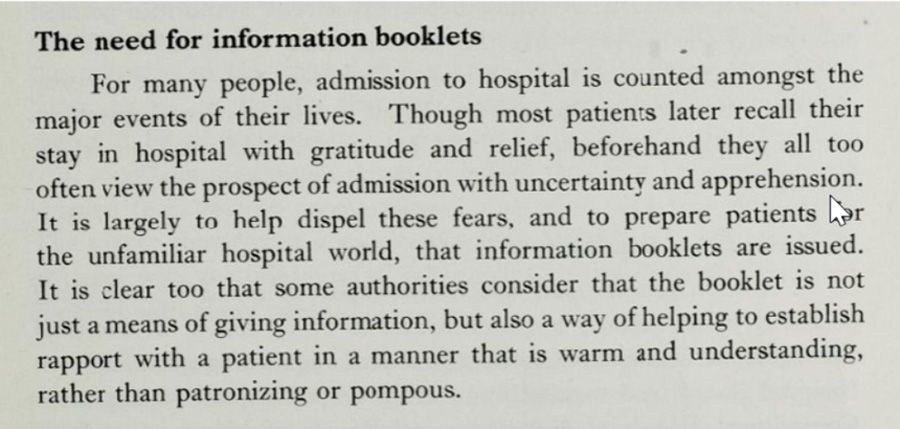 The extract is entitled, 'The need for information booklets'. It reads: For many people, admission to hospital is counted amongst the major events of their lives. Though most patients later recall their stay in hospital with gratitude and relief, beforehand they all too often view the prospect of admission with uncertainty and apprehension. It is largely to help dispel these fears, and to prepare patients for the unfamiliar hospital world, that information booklets are issued. It is clear too that some authorities consider that the booklet is not just a means of giving information, but also a way of helping to establish rapport with a patient in a manner that is warm and understanding, rather than patronizing or pompous.
