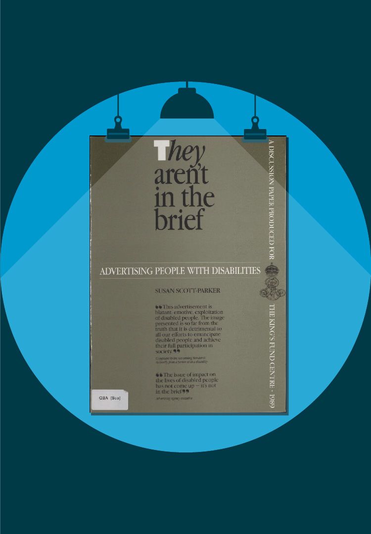 The image of the front cover of a King’s Fund report entitled, ‘They aren’t in the brief: advertising people with disabilities’. The front cover has a grey-brown background and features two quotes. The first quote is from a complaint to the Advertising Standards Authority and reads: “This advertisement is blatant, emotive, exploitation of disabled people. The image presented is so far from the truth that it is detrimental to all our efforts to emancipate disabled people and achieve their full participation in society.” The second quote reads: “The issue of impact on the lives of disabled people has not come up – it’s not in the brief.” On the far-left of the image some white text runs from the top to the bottom of the cover and reads: ‘A discussion paper produced for The King’s Fund Centre 1989’.