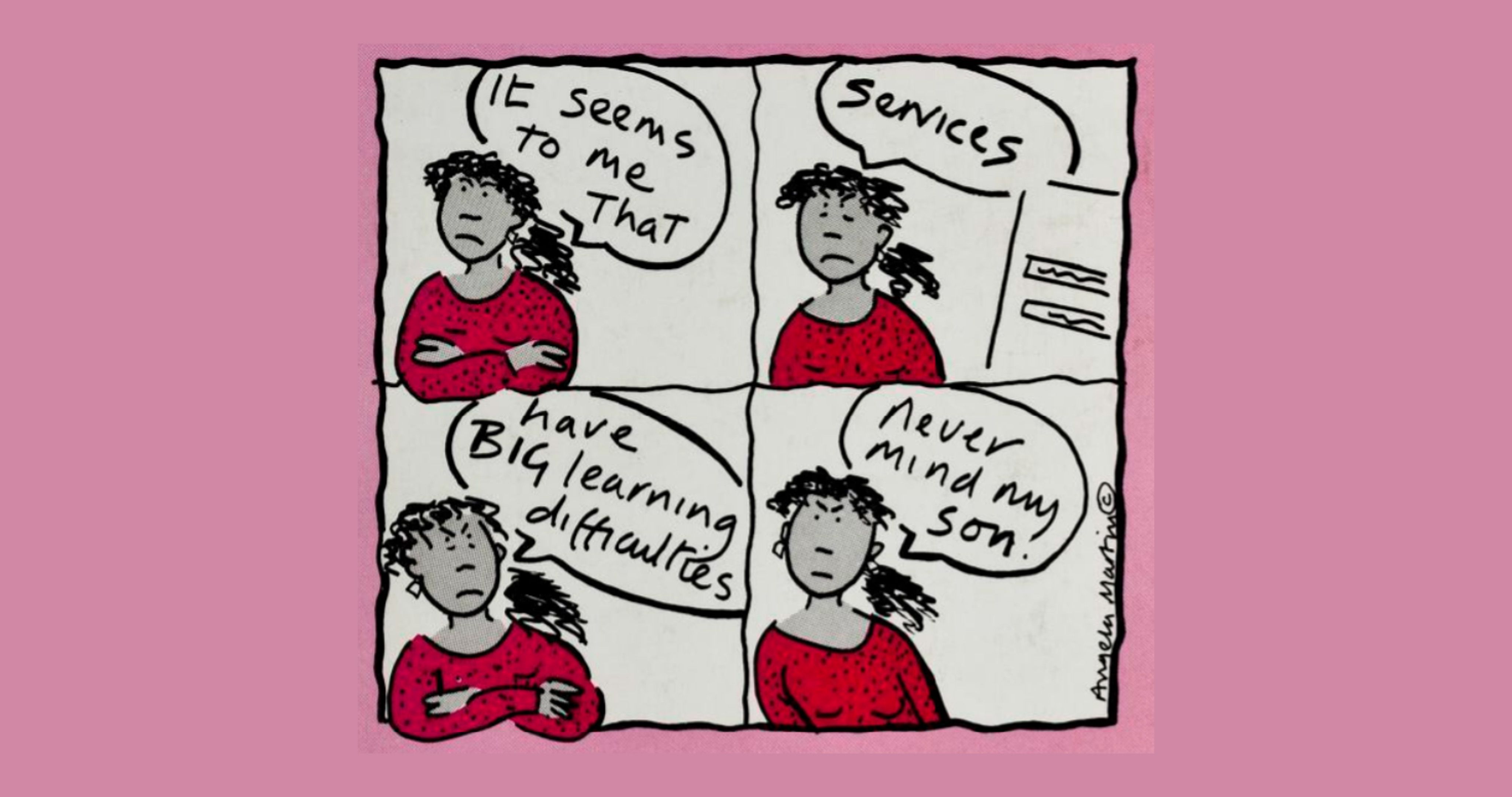 A cartoon featuring four squares on a light pink background. Each square depicts a woman with black curly hair, earrings and a red long-sleeved jumper becoming increasingly frustrated. In each image there is a speech bubble indicating that the woman is speaking. These read as follows: ‘It seems to me that’, ‘services’, ‘have BIG learning difficulties’, ‘never mind my son’.